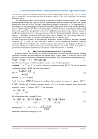 Characteristics and simulation analysis of nonlinear correlation coefficient on manifold
International Journal of Business Marketing and Management (IJBMM) Page 54
constant linear correlation coefficients, the unique solvable condition of the problem on the scale of Sobolev
space is established, and the metric theorem of the lower estimate of the small denominator on the linear
manifold is proved.
This paper mainly studies how to measure the nonlinear correlation between variables on a manifold,
summarizes and classifies the common manifold dimensionality reduction methods, and selects the suitable
dimensionality reduction methods. The main reasons for dimensionality reduction are: 1. The Galway number of
the original observation space sample will be greatly redundant, if the sample does not deal with the classifier is
prone to "Dimension disaster" 2. The non-linear correlation coefficient proposed in this paper is mainly suitable
for the random variables with strong non-linear relationship, and is not good for the random variables with
strong linear relationship, therefore, it is necessary to adopt appropriate dimensionality reduction methods to
preserve the nonlinear structure of the original manifold and find the random variables with strong nonlinear
relations. 3. Manifold is different from Euclidean space, and its properties are very different from those of
Euclidean space, so it can not be calculated directly by coefficient on Euclidean space.
The paper is structured as follows. In the second part, we introduce the basic definition of non-linear correlation
coefficient SEVP , prove and give some basic properties of the corresponding non-linear correlation
coefficient SEVP.The third part is the simulation analysis, the results show that the proposed definition is
reasonable and effective. In the last section, we summarize the theories and models covered in this paper and
give directions for further in-depth research on nonlinear correlation coefficient on manifold.
II. The nonlinear correlation coefficient on manifold
At present, there are few researches on the nonlinear correlation coefficient, and some commonly used rank
correlation coefficients are not suitable for our research needs, we need a kind of coefficient which is fully
suitable for measuring the nonlinear relationship between variables, using the variance decomposition formula:
   
   
 
Var Var Var
Y E Y X E Y X
 
∣ ∣ (2.1)
We define a new nonlinear correlation coefficient and prove some of its basic properties.
Definition 1. Let X and Y be random vectors on the probability space  
Ω, ,
F P , and the nonlinear
correlation coefficient SEVP be in the following form:
 
 
 
2
Var
Var
xy
E Y X
SEVP p
Y
 
∣
(2.2)
Theorem 2.1.  
0,1
SEVP
Proof. First prove 0
SEVP… , because the coefficient has translation invariance, so suppose  
E X 
   
0, 0, ,
E Y f x y
 be its joint probability density,  
x
f x is an edge probability density function for
the random variable X ,to prove 0
SEVP… , just need proof:
 
 
 
2
Var
Var
xy
E Y X
p
Y
∣
… (2.3)
The left expansion of the formula (2.3) gives:
 
 
 
 
   
 
 
   
 
2
2 2 /
( )
Var
Var Var Var
y x x
E E Y X E Y g x f x dx
E Y X
Y Y Y
 
 
∣
∣
(2.4)
Among them,    
 
 
/ ,
y x
x
yf x y dy
g x E Y X x
f x

  
∣
And then the deformation of the right can be:
 