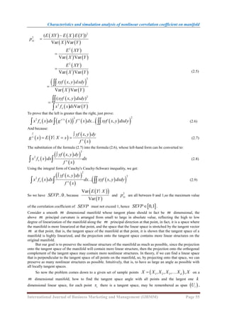 Characteristics and simulation analysis of nonlinear correlation coefficient on manifold
International Journal of Business Marketing and Management (IJBMM) Page 55
     
   
 
   
 
   
 
 
   
 
   
2
2
2
2
2
2
2
( )
Var Var
Var Var
Var Var
,
Var Var
( , )
Var
xy
x
E XY E X E Y
p
X Y
E XY
X Y
E XY
X Y
xyf x y dxdy
X Y
xyf x y dxdy
x f x dx Y









(2.5)
To prove that the left is greater than the right, just prove:
   
     
 
2
2
2 /
,
y x x
x
x f x dx g x f x dx xyf x y dxdy
  
… (2.6)
And because:
   
 
 
,
y
x
x
yf x y dy
g x E Y X x
f x

  
∣ (2.7)
The substitution of the formula (2.7) into the formula (2.6), whose left-hand form can be converted to:
 
 
 
 
2
2
,
x x
yf x y dy
x f x dx dx
f x

  (2.8)
Using the integral form of Cauchy's Cauchy-Schwarz inequality, we get:
 
 
 
 
 
 
2
2
2
,
,
x x
yf x y dy
x f x dx dx xyf x y dxdy
f x

  
… (2.9)
So we have 0
SEVP… , because
 
 
 
Var
Var
E Y X
Y
∣
and
2
xy
p are all between 0 and 1,so the maximum value
of the correlation coefficient of SEVP must not exceed 1, hence  
0,1
SEVP .
Consider a smooth m dimensional manifold whose tangent plane should in fact be m dimensional, the
above m principal curvature is arranged from small to large in absolute value, reflecting the high to low
degree of linearization of the manifold along the m principal direction at that point, in fact, it is a space where
the manifold is more linearized at that point, and the space that the linear space is stretched by the tangent vector
m at that point, that is, the tangent space of the manifold at that point, it is shown that the tangent space of a
manifold is highly linearized, and the projection onto the tangent space contains more linear structures on the
original manifold.
But our goal is to preserve the nonlinear structure of the manifold as much as possible, since the projection
onto the tangent space of the manifold will contain more linear structure, then the projection onto the orthogonal
complement of the tangent space may contain more nonlinear structures. In theory, if we can find a linear space
that is perpendicular to the tangent space of all points on the manifold, so, by projecting onto that space, we can
preserve as many nonlinear structures as possible. Intuitively, that is, to have as large an angle as possible with
all locally tangent spaces.
So now the problem comes down to a given set of sample points  
1 2 3
, , , ,
d
X X X X X X
  on a
m dimensional manifold, how to find the tangent space angle with all points and the largest one k
dimensional linear space, for each point i
x there is a tangent space, may be remembered as span  
i
U ,
 