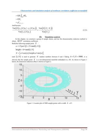 Characteristics and simulation analysis of nonlinear correlation coefficient on manifold
International Journal of Business Marketing and Management (IJBMM) Page 58
d
i j
R R P
  M
M
i j
R R

2
,
i j
X X L

 ∣
And because:
   
 
 
 
 
 
 
 
Var Var
Var Var
F j F i j i
F j j
E X a X a E X X
X a X
 


∣ ∣
(2.23)
III. Simulation analysis
In this chapter, we construct a group of sample sheets, and use the dimensionality reduction method to
obtain SEVP correlation coefficient.
Build the following sample point X :
 
 
1.5 1 2 rand 1,
a pai N
   
 
height rand 1,
h N
 
   
cos ; ; sin
X a a height a a
 
  
 
rand  
1, N is used to generate N random numbers between 0 and 1.Taking 5, 5000
h N
  , it is
obvious that the sample point X is a two-dimensional manifold embedded in a 3D. As shown in Figure 1
below, the dimension reduction effect is shown in Figure 2.
Figure 1. A scatter plot of 5000 sample points with a width h of 5
 
