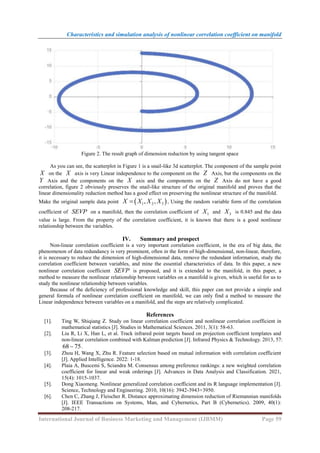 Characteristics and simulation analysis of nonlinear correlation coefficient on manifold
International Journal of Business Marketing and Management (IJBMM) Page 59
Figure 2. The result graph of dimension reduction by using tangent space
As you can see, the scatterplot in Figure 1 is a snail-like 3d scatterplot. The component of the sample point
X on the X axis is very Linear independence to the component on the Z Axis, but the components on the
Y Axis and the components on the X axis and the components on the Z Axis do not have a good
correlation, figure 2 obviously preserves the snail-like structure of the original manifold and proves that the
linear dimensionality reduction method has a good effect on preserving the nonlinear structure of the manifold.
Make the original sample data point  
1 2 3
, ,
X X X X
 , Using the random variable form of the correlation
coefficient of SEVP on a manifold, then the correlation coefficient of 1
X and 3
X is 0.845 and the data
value is large. From the property of the correlation coefficient, it is known that there is a good nonlinear
relationship between the variables.
IV. Summary and prospect
Non-linear correlation coefficient is a very important correlation coefficient, in the era of big data, the
phenomenon of data redundancy is very prominent, often in the form of high-dimensional, non-linear, therefore,
it is necessary to reduce the dimension of high-dimensional data, remove the redundant information, study the
correlation coefficient between variables, and mine the essential characteristics of data. In this paper, a new
nonlinear correlation coefficient SEVP is proposed, and it is extended to the manifold, in this paper, a
method to measure the nonlinear relationship between variables on a manifold is given, which is useful for us to
study the nonlinear relationship between variables.
Because of the deficiency of professional knowledge and skill, this paper can not provide a simple and
general formula of nonlinear correlation coefficient on manifold, we can only find a method to measure the
Linear independence between variables on a manifold, and the steps are relatively complicated.
References
[1]. Ting W, Shiqiang Z. Study on linear correlation coefficient and nonlinear correlation coefficient in
mathematical statistics [J]. Studies in Mathematical Sciences. 2011, 3(1): 58-63.
[2]. Liu R, Li X, Han L, et al. Track infrared point targets based on projection coefficient templates and
non-linear correlation combined with Kalman prediction [J]. Infrared Physics & Technology. 2013, 57:
68 75
 .
[3]. Zhou H, Wang X, Zhu R. Feature selection based on mutual information with correlation coefficient
[J]. Applied Intelligence. 2022: 1-18.
[4]. Plaia A, Buscemi S, Sciandra M. Consensus among preference rankings: a new weighted correlation
coefficient for linear and weak orderings [J]. Advances in Data Analysis and Classification. 2021,
15(4): 1015-1037.
[5]. Dong Xiaomeng. Nonlinear generalized correlation coefficient and its R language implementation [J].
Science, Technology and Engineering. 2010, 10(16): 3942-3943+3950.
[6]. Chen C, Zhang J, Fleischer R. Distance approximating dimension reduction of Riemannian manifolds
[J]. IEEE Transactions on Systems, Man, and Cybernetics, Part B (Cybernetics). 2009, 40(1):
208-217.
 