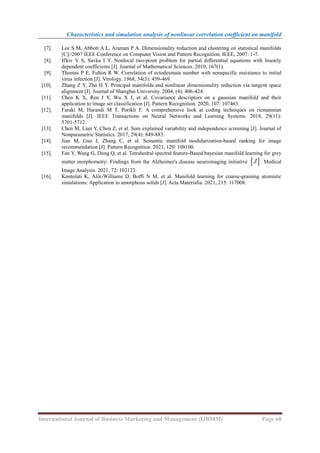 Characteristics and simulation analysis of nonlinear correlation coefficient on manifold
International Journal of Business Marketing and Management (IJBMM) Page 60
[7]. Lee S M, Abbott A L, Araman P A. Dimensionality reduction and clustering on statistical manifolds
[C]//2007 IEEE Conference on Computer Vision and Pattern Recognition. IEEE, 2007: 1-7.
[8]. Il'kiv V S, Savka I Y. Nonlocal two-point problem for partial differential equations with linearly
dependent coefficients [J]. Journal of Mathematical Sciences. 2010, 167(1).
[9]. Thomas P E, Fulton R W. Correlation of ectodesmata number with nonspecific resistance to initial
virus infection [J]. Virology. 1968, 34(3): 459-469.
[10]. Zhang Z Y, Zha H Y. Principal manifolds and nonlinear dimensionality reduction via tangent space
alignment [J]. Journal of Shanghai University. 2004, (4): 406-424.
[11]. Chen K X, Ren J Y, Wu X J, et al. Covariance descriptors on a gaussian manifold and their
application to image set classification [J]. Pattern Recognition. 2020, 107: 107463.
[12]. Faraki M, Harandi M T, Porikli F. A comprehensive look at coding techniques on riemannian
manifolds [J]. IEEE Transactions on Neural Networks and Learning Systems. 2018, 29(11):
5701-5712.
[13]. Chen M, Lian Y, Chen Z, et al. Sure explained variability and independence screening [J]. Journal of
Nonparametric Statistics. 2017, 29(4): 849-883.
[14]. Jian M, Guo J, Zhang C, et al. Semantic manifold modularization-based ranking for image
recommendation [J]. Pattern Recognition. 2021, 120: 108100.
[15]. Fan Y, Wang G, Dong Q, et al. Tetrahedral spectral feature-Based bayesian manifold learning for grey
matter morphometry: Findings from the Alzheimer's disease neuroimaging initiative  
J . Medical
Image Analysis. 2021, 72: 102123.
[16]. Kontolati K, Alix-Williams D, Boffi N M, et al. Manifold learning for coarse-graining atomistic
simulations: Application to amorphous solids [J]. Acta Materialia. 2021, 215: 117008.
 