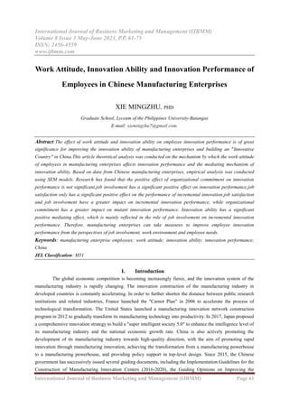 International Journal of Business Marketing and Management (IJBMM)
Volume 8 Issue 3 May-June 2023, P.P. 61-75
ISSN: 2456-4559
www.ijbmm.com
International Journal of Business Marketing and Management (IJBMM) Page 61
Work Attitude, Innovation Ability and Innovation Performance of
Employees in Chinese Manufacturing Enterprises
XIE MINGZHU, PHD
Graduate School, Lyceum of the Philippines University-Batangas
E-mail: xiemingzhu7@gmail.com.
Abstract:The effect of work attitude and innovation ability on employee innovation performance is of great
significance for improving the innovation ability of manufacturing enterprises and building an "Innovative
Country" in China.This article theoretical analysis was conducted on the mechanism by which the work attitude
of employees in manufacturing enterprises affects innovation performance and the mediating mechanism of
innovation ability. Based on data from Chinese manufacturing enterprises, empirical analysis was conducted
using SEM models. Research has found that the positive effect of organizational commitment on innovation
performance is not significant,job involvement has a significant positive effect on innovation performance,job
satisfaction only has a significant positive effect on the performance of incremental innovation,job satisfaction
and job involvement have a greater impact on incremental innovation performance, while organizational
commitment has a greater impact on mutant innovation performance. Innovation ability has a significant
positive mediating effect, which is mainly reflected in the role of job involvement on incremental innovation
performance. Therefore, manufacturing enterprises can take measures to improve employee innovation
performance from the perspectives of job involvement, work environment and employee needs.
Keywords: manufacturing enterprise employees; work attitude; innovation ability; innovation performance;
China
JEL Classification: M51
I. Introduction
The global economic competition is becoming increasingly fierce, and the innovation system of the
manufacturing industry is rapidly changing. The innovation construction of the manufacturing industry in
developed countries is constantly accelerating. In order to further shorten the distance between public research
institutions and related industries, France launched the "Carnot Plan" in 2006 to accelerate the process of
technological transformation. The United States launched a manufacturing innovation network construction
program in 2012 to gradually transform its manufacturing technology into productivity. In 2017, Japan proposed
a comprehensive innovation strategy to build a "super intelligent society 5.0" to enhance the intelligence level of
its manufacturing industry and the national economic growth rate. China is also actively promoting the
development of its manufacturing industry towards high-quality direction, with the aim of promoting rapid
innovation through manufacturing innovation, achieving the transformation from a manufacturing powerhouse
to a manufacturing powerhouse, and providing policy support in top-level design. Since 2015, the Chinese
government has successively issued several guiding documents, including the Implementation Guidelines for the
Construction of Manufacturing Innovation Centers (2016-2020), the Guiding Opinions on Improving the
 