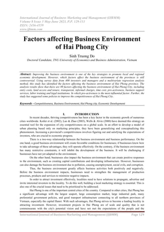International Journal of Business Marketing and Management (IJBMM)
Volume 8 Issue 3 May-June 2023, P.P. 129-133
ISSN: 2456-4559
www.ijbmm.com
International Journal of Business Marketing and Management (IJBMM) Page 129
Factors affecting Business Environment
of Hai Phong City
Sinh Truong Do
Doctoral Candidate, TNU-University of Economics and Business Administration, Vietnam
Abstract: Improving the business environment is one of the key strategies to promote local and regional
economic development. However, which factors affect the business environment of the provinces is still
controversial. Using survey data from 400 investors and managers and a multivariate regression analysis
method, this study has identified the factors affecting the business environment of Hai Phong province. The
analysis results show that there are 09 factors affecting the business environment of Hai Phong City, including
entry costs, land access and tenure, transparent, informal charges, time cost, pro-activeness, business support
services, labor training and legal institutions. In which pro-activeness is the most influential factor. Further, the
study has suggested some policies to improve the competitiveness of Hai Phong City.
Keywords - Competitiveness, Business Environment, Hai Phong city, Economic Development
I. INTRODUCTION
In recent decades, thriving competitiveness has been a key factor in the economic growth of numerous
cities worldwide. Kotler et al. (2002), Luo & Zhao (2003), Wells & Alvin (2000) have deemed this strategy an
essential tool for the expansion of city competitiveness on a global scale. In an effort to develop a model of
urban planning based only on marketing principles, they have been generalizing and conceptualizing this
phenomenon. Increasing a provincial's competitiveness involves figuring out and satisfying the expectations of
investors, who are crucial to economic progress.
There is a two-way relationship between the business environment and business performance. On the
one hand, a good business environment will create favorable conditions for businesses; if businesses know how
to take advantage of these advantages, they will operate effectively. On the contrary, if the business environment
has many restrictive constraints, it will inhibit the development of the business. It will be challenging if
businesses have not yet adapted to the environment.
On the other hand, businesses also impact the business environment that can create positive responses
to the environment, such as creating capital contributions and developing infrastructure. However, businesses
can also damage the business environment due to pollution, causing unemployment, social evils, and corruption.
Thus, the business environment greatly affects business activities both positively and negatively.
Before the business environment impacts, businesses need to strengthen the management of production
processes, products and services to minimize negative impacts.
In order to attract investment effectively, localities need to have solutions to propagate, advertise and
invite interested investors to the locality. To do this well, building a local marketing strategy is essential. This is
also one of the crucial issues that need to be prioritized to be addressed.
Hai Phong is one of the important central cities of the country. Compared to other cities, Hai Phong has
a significant advantage with the largest seaport, large consumption market, large industrial park, many
preferential government policies, and good transport infrastructure connecting to all northern provinces of
Vietnam, especially the capital Hanoi. With such advantages, Hai Phong strives to become a leading locality in
attracting investment. However, investment projects in Hai Phong are of scale and quality that is not
commensurate with the city's potential vision and have not met the expectations of the people and the
 