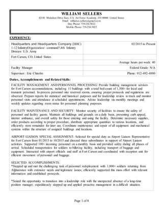 Page 1 of 8
WILLIAM SELLERS
4213E Muledeer Drive East, U.S. Air Force Academy, CO 80840 United States
Email: william.n.sellers@gmail.com
Day Phone: 719-210-5022
Mobile Phone: 719-210-5022
EXPERIENCE:
Headquarters and Headquarters Company (HHC)
1-12 InfantryOrganization/ command?,4th Infantry
Division U.S. Army
02/2015 to Present
Fort Carson, CO, United States
Average hours per week: 40
Facility Manager Federal Grade: N/A
Supervisor: Eric Chisolm Phone: 912-492-4880
Duties, Accomplishments and Related Skills:
FACILITY MANAGEMENT AND PERSONNEL PROCESSING: Provide building management services
for Fort Carson accommodations, including 11 buildings with a total bed count of 1,300+ for local and
transient personnel. In-process personnel into reserved rooms, ensuring proper protocols and regulations are
observed. Prepare reports for statistical and historical purposes and for leadership review to track and monitor
personnel visits and attendance at scheduled appointments. Advise leadership via monthly meetings and
weekly updates regarding room status for personnel planning purposes.
FACILITY MAINTENANCE AND SECURITY: Monitor security of facilities to ensure the safety of
personnel and facility guests. Maintain all buildings and grounds on a daily basis, presenting curb appeal,
interior ambiance, and overall safety for those entering and using the facility. Determine necessary supplies,
order products according to proper procedure, distribute appropriate quantities to various locations, and
efficiently store remainder for later use. Coordinate maintenance and repair of all equipment and mechanical
systems within the structure of assigned buildings and locations.
AIRPORT LIAISON SPECIAL ASSIGNMENT: Selected for special duty as Airport Liaison Representative
for Fort Carson from 01/2015 to 10/2015 and directed three subordinates in support of Airport Liaison
activities. Supported 100+ incoming personnel on a monthly basis and provided safety during all phases of
arrival. Scheduled transportation for soldiers to billeting facility, including transport of baggage and
equipment. Interacted with airport officials and staff at Fort Carson and coordinated with reception unit for
efficient movement of personnel and baggage.
SELECTED ACCOMPLISHMENTS:
*Stepped up and met the challenging task of personnel redeployment with 1,000+ soldiers returning from
Afghanistan with extensive needs and legitimate issues; efficiently supported this mass effort with relevant
information and established protocols.
*Seized the opportunity to transition into a leadership role with the unexpected absence of a long-time
position manager; expeditiously stepped up and applied proactive management in a difficult situation.
 