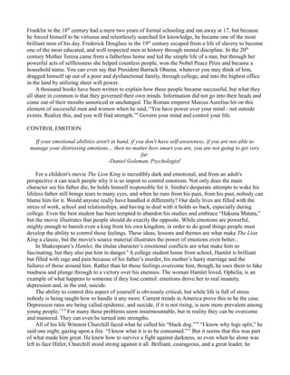 Franklin in the 18th
century had a mere two years of formal schooling and ran away at 17, but because
he forced himself to be virtuous and relentlessly searched for knowledge, he became one of the most
brilliant men of his day. Frederick Douglass in the 19th
century escaped from a life of slavery to become
one of the most educated, and well respected men in history through mental discipline. In the 20th
century Mother Teresa came from a fatherless home and led the simple life of a nun, but through her
powerful acts of selflessness she helped countless people, won the Nobel Peace Prize and became a
household name. You can even say that President Barrack Obama, whatever you may think of him,
dragged himself up out of a poor and dysfunctional family, through college, and into the highest office
in the land by utilizing sheer will power.
A thousand books have been written to explain how these people became successful, but what they
all share in common is that they governed their own minds. Information did not go into their heads and
come out of their mouths unnoticed or unchanged. The Roman emperor Marcus Aurelius hit on this
element of successful men and women when he said, “You have power over your mind - not outside
events. Realize this, and you will find strength.”4
Govern your mind and control your life.
CONTROL EMOTION
If your emotional abilities aren't in hand, if you don't have self-awareness, if you are not able to
manage your distressing emotions… then no matter how smart you are, you are not going to get very
far.
-Daniel Goleman, Psychologist5
For a children's movie The Lion King is incredibly dark and emotional, and from an adult's
perspective it can teach people why it is so import to control emotions. Not only does the main
character see his father die, he holds himself responsible for it. Simba's desperate attempts to wake his
lifeless father still brings tears to many eyes, and when he runs from his pain, from his past, nobody can
blame him for it. Would anyone really have handled it differently? Our daily lives are filled with the
stress of work, school and relationships, and having to deal with it holds us back, especially during
college. Even the best student has been tempted to abandon his studies and embrace “Hakuna Matata,”
but the movie illustrates that people should do exactly the opposite. While emotions are powerful,
mighty enough to banish even a king from his own kingdom, in order to do good things people must
develop the ability to control those feelings. These ideas, lessons and themes are what make The Lion
King a classic, but the movie's source material illustrates the power of emotions even better...
In Shakespeare’s Hamlet, the titular character’s emotional conflicts are what make him so
fascinating, but they also put him in danger.6
A college student home from school, Hamlet is brilliant
but filled with rage and pain because of his father’s murder, his mother’s hasty marriage and the
failures of those around him. Rather than let those feelings overcome him, though, he uses them to fake
madness and plunge through to a victory over his enemies. The woman Hamlet loved, Ophelia, is an
example of what happens to someone if they lose control: emotions drove her to real insanity,
depression and, in the end, suicide.
The ability to control this aspect of yourself is obviously critical, but while life is full of stress
nobody is being taught how to handle it any more. Current trends in America prove this to be the case.
Depression rates are being called epidemic, and suicide, if it is not rising, is now more prevalent among
young people.7 8 9
For many these problems seem insurmountable, but in reality they can be overcome
and mastered. They can even be turned into strengths.
All of his life Winston Churchill faced what he called his “black dog.”10
“I know why logs split,” he
said one night, gazing upon a fire. “I know what it is to be consumed.”11
But it seems that this was part
of what made him great. He knew how to survive a fight against darkness, so even when he alone was
left to face Hitler, Churchill stood strong against it all. Brilliant, courageous, and a great leader, he
 