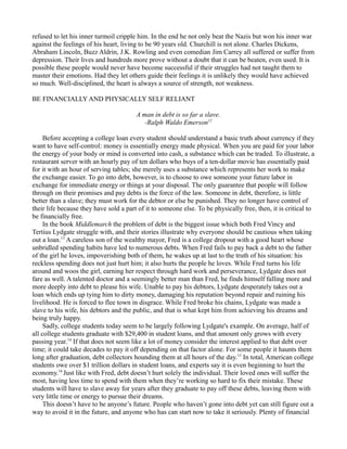 refused to let his inner turmoil cripple him. In the end he not only beat the Nazis but won his inner war
against the feelings of his heart, living to be 90 years old. Churchill is not alone. Charles Dickens,
Abraham Lincoln, Buzz Aldrin, J.K. Rowling and even comedian Jim Carrey all suffered or suffer from
depression. Their lives and hundreds more prove without a doubt that it can be beaten, even used. It is
possible these people would never have become successful if their struggles had not taught them to
master their emotions. Had they let others guide their feelings it is unlikely they would have achieved
so much. Well-disciplined, the heart is always a source of strength, not weakness.
BE FINANCIALLY AND PHYSICALLY SELF RELIANT
A man in debt is so far a slave.
-Ralph Waldo Emerson12
Before accepting a college loan every student should understand a basic truth about currency if they
want to have self-control: money is essentially energy made physical. When you are paid for your labor
the energy of your body or mind is converted into cash, a substance which can be traded. To illustrate, a
restaurant server with an hourly pay of ten dollars who buys of a ten-dollar movie has essentially paid
for it with an hour of serving tables; she merely uses a substance which represents her work to make
the exchange easier. To go into debt, however, is to choose to owe someone your future labor in
exchange for immediate energy or things at your disposal. The only guarantee that people will follow
through on their promises and pay debts is the force of the law. Someone in debt, therefore, is little
better than a slave; they must work for the debtor or else be punished. They no longer have control of
their life because they have sold a part of it to someone else. To be physically free, then, it is critical to
be financially free.
In the book Middlemarch the problem of debt is the biggest issue which both Fred Vincy and
Tertius Lydgate struggle with, and their stories illustrate why everyone should be cautious when taking
out a loan.13
A careless son of the wealthy mayor, Fred is a college dropout with a good heart whose
unbridled spending habits have led to numerous debts. When Fred fails to pay back a debt to the father
of the girl he loves, impoverishing both of them, he wakes up at last to the truth of his situation: his
reckless spending does not just hurt him; it also hurts the people he loves. While Fred turns his life
around and woos the girl, earning her respect through hard work and perseverance, Lydgate does not
fare as well. A talented doctor and a seemingly better man than Fred, he finds himself falling more and
more deeply into debt to please his wife. Unable to pay his debtors, Lydgate desperately takes out a
loan which ends up tying him to dirty money, damaging his reputation beyond repair and ruining his
livelihood. He is forced to flee town in disgrace. While Fred broke his chains, Lydgate was made a
slave to his wife, his debtors and the public, and that is what kept him from achieving his dreams and
being truly happy.
Sadly, college students today seem to be largely following Lydgate's example. On average, half of
all college students graduate with $29,400 in student loans, and that amount only grows with every
passing year.14
If that does not seem like a lot of money consider the interest applied to that debt over
time; it could take decades to pay it off depending on that factor alone. For some people it haunts them
long after graduation, debt collectors hounding them at all hours of the day.15
In total, American college
students owe over $1 trillion dollars in student loans, and experts say it is even beginning to hurt the
economy.16
Just like with Fred, debt doesn’t hurt solely the individual. Their loved ones will suffer the
most, having less time to spend with them when they’re working so hard to fix their mistake. These
students will have to slave away for years after they graduate to pay off these debts, leaving them with
very little time or energy to pursue their dreams.
This doesn’t have to be anyone’s future. People who haven’t gone into debt yet can still figure out a
way to avoid it in the future, and anyone who has can start now to take it seriously. Plenty of financial
 