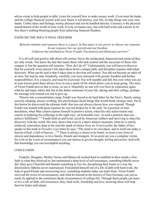 advice exists to help people in debt. Learn for yourself how to make money work; if you trust the banks
and the college financial system with your future it will destroy your life, so take things into your own
hands. Unlike ideas and feelings, money physical and can be handled directly. Currency is the physical
manifestation of the worth of your work. It is by no means easy, but with hard work and a desire to be
free there’s nothing blocking people from achieving financial freedom.
EXERCISE THE SOUL’S FINAL FREEDOM
Between stimulus and response there is a space. In that space is our power to choose our response.
In our response lies our growth and our freedom.
-Unknown but attributed to Victor Frankl, Psychiatrist and Holocaust survivor17
It is all well and good to talk about self control, but to the uneducated, depressed and enslaved they
are only words. You know the fate that meets those who lack control and the successes of those who
conquer it, but the question still remains; “How do I do it?” Unfortunately, you will have to discover
that for yourself; every person's life takes them down a unique path, and discipline requires individual
discovery. What can be said is that it takes time to develop self control. You did not become an adult all
at once, but step by step. Gradually, carefully, you were entrusted with greater freedom and further
responsibilities. It is a muscle, and must be exercised. You will stumble and fall, but even when you are
at your lowest point there always lives in you a spark of life which allows you to keep going. The story
of Victor Frankl proves that it exists, so use it. Hopefully no one will ever have to experience again
what he and many others did, but in the darker moments of your life, during and after college, perhaps
his message will remind you not to give up.
Thrown into a concentration camp, Frankl was forced to do hard labor for the Nazi’s. Barely eating,
scarcely sleeping, always working, this psychologist faced things that would break stronger men. Yet in
this horror he discovered the ultimate truth: that you can always choose how you respond. Though
Frankl was treated with great injustice he was not broken by it. He said, “In a position of utter
desolation, when Man cannot express himself in positive action, when his only achievement may
consist in enduring his sufferings in the right way– an honorable way– in such a position man can…
achieve fulfillment.” 19
Frankl held on and lived, saved by American soldiers and surviving to share his
discovery with the world. His story shows that even in a man's darkest moments, when he is utterly
enslaved, somewhere deep in his soul the spark of choice lives on. Even Lucifer, the father of lies,
speaks to this truth in Paradise Lost when he says, “The mind is its own place, and in itself can make a
heaven of hell, a hell of heaven…”20
There is always a choice to be better, to resist every form of
slavery and dependence, to love family, friends and strangers. At no point are you a complete victim,
for even in the worst of circumstances you can choose to govern thought, feeling and action. And with
that knowledge you can accomplish anything.
CONCLUSION
Franklin, Douglass, Mother Teresa and Obama all worked hard to establish in their minds a firm
faith in what they believed in, but maintained a deep level of self-awareness, something Othello never
did. Duty gave Churchill and Hamlet something to live for, disciplining their hearts in a way the
directionless Ophelia never experienced. Fred pulled himself out of a life of debt with hard work, the
help of good friends and unwavering love, something students today can learn from. Victor Frankl
survived the worst of circumstances, and what he learned in the horrors of Nazi Germany can just as
easily be applied to the sometimes bleak circumstances of college life. Through them people can learn
to live a life of faith, self-awareness, duty, hard work, friendship and love, knowing those will help
them be better individuals.
 