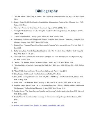 Bibliography
1. "Rev. Dr. Martin Luther King, Jr. Quotes." The Official MLK Day of Service Site. N.p., n.d. Web. 23 Feb.
2014.
2. Lowers, James K. Othello, Complete Study Edition: Commentary, Complete Text, Glossary. N.p.: Cliffs
Notes, 1968. Print.
3. "You Have Power over Your Mind..." Goodreads. N.p., n.d. Web. 23 Mar. 2014.
4. "Thoughts On the Business of Life." Thoughts and Quotes: Knowledge Comes, But...Forbes, n.d. Web.
24 Feb. 2014.
5. "Daniel Goleman Quote." Brainy Quote. Xplore, n.d. Web. 24 Feb. 2014.
6. Shakespeare, William, and Sidney Lamb. Hamlet: Complete Study Edition, Commentary, Complete Text,
Glossary. Lincoln, Neb.: Cliff's Notes, 1967. Print.
7. Iliades, Chris. "Stats and Facts About Depression in America." EverydayHealth.com. N.p., n.d. Web. 24
Feb. 2014.
8. Parker-pope, Tara. "Suicide Rates Rise Sharply in U.S." The New York Times. The New York Times, 02
May 2013. Web. 24 Feb. 2014.
9. "Suicide Is More Common than in the past." - 15 Myths and Facts About Suicide and Depression. N.p.,
n.d. Web. 24 Feb. 2014.
10. "NAMI - The National Alliance on Mental Illness." NAMI. N.p., n.d. Web. 24 Feb. 2014.
11. "A Point of View: Churchill, Chance and the 'black Dog'" BBC News. BBC, 23 Sept. 2011. Web. 24 Feb.
2014.
12. "Ralph Waldo Emerson Quote." BrainyQuote. Xplore, n.d. Web. 24 Mar. 2014.
13. Eliot, George. Middlemarch. New York: Barnes & Noble, 1966. Print.
14. Ellis, Blake. "Average Student Loan Debt: $29,400." CNNMoney. Cable News Network, 04 Dec. 2013.
Web. 01 May 2014.
15. Cohn, Scott. "The Debt That Won't Go Away." CNBC.com. N.p., 20 Dec. 2010. Web. 30 Apr. 2014.
16. Features, Forbes Special. "How The $1.2 Trillion College Debt Crisis Is Crippling Students, Parents and
The Economy." Forbes. Forbes Magazine, 07 Aug. 2013. Web. 30 Apr. 2014.
17. Snyder, Steven. "The Space Between Stimulus and Response." Snyder Leadership Group RSS. N.p., n.d.
Web. 25 Feb. 2014.
18. Frankl, Viktor E. Man's Search for Meaning: An Introduction to Logotherapy. Boston: Beacon, 1992.
Print.
19. Ibid.
20. Milton, John. Paradise Lost. Mineola, NY: Dover Publications, 2005. Print.
 