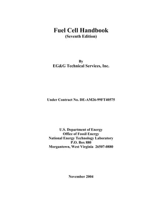 Fuel Cell Handbook
         (Seventh Edition)




                 By
  EG&G Technical Services, Inc.




Under Contract No. DE-AM26-99FT40575




      U.S. Department of Energy
         Office of Fossil Energy
National Energy Technology Laboratory
              P.O. Box 880
Morgantown, West Virginia 26507-0880




           November 2004
 