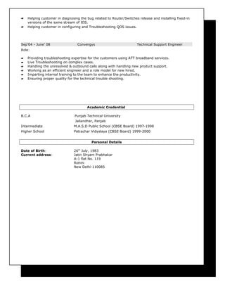  Helping customer in diagnosing the bug related to Router/Switches release and installing fixed-in
versions of the same stream of IOS.
 Helping customer in configuring and Troubleshooting QOS issues.
Sep’04 - June’ 08 Convergys Technical Support Engineer
Role:
 Providing troubleshooting expertise for the customers using ATT broadband services.
 Live Troubleshooting on complex cases.
 Handling the unresolved & outbound calls along with handling new product support.
 Working as an efficient engineer and a role model for new hired.
 Imparting internal training to the team to enhance the productivity.
 Ensuring proper quality for the technical trouble shooting.
Academic Credential
B.C.A Punjab Technical University
Jallandhar, Panjab
Intermediate M.A.S.D Public School (CBSE Board) 1997-1998
Higher School Patrachar Vidyalaya (CBSE Board) 1999-2000
Personal Details
Date of Birth: 26th
July, 1983
Current address: Jatin Shyam Prabhakar
A-1 flat No. 119
Rohini
New Delhi-110085
 