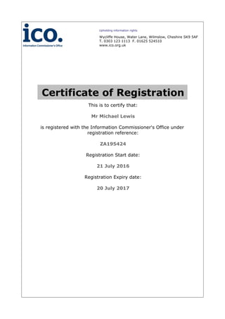 Certificate of Registration
This is to certify that:
Mr Michael Lewis
is registered with the Information Commissioner's Office under
registration reference:
ZA195424
Registration Start date:
21 July 2016
Registration Expiry date:
20 July 2017
Upholding information rights
Wycliffe House, Water Lane, Wilmslow, Cheshire SK9 5AF
T. 0303 123 1113 F. 01625 524510
www.ico.org.uk
 