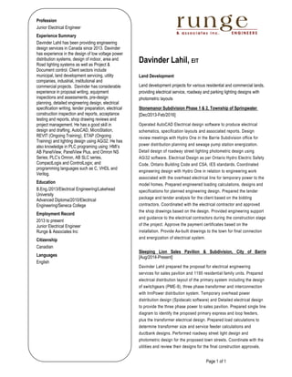 Page 1 of 1
Profession
Junior Electrical Engineer
Experience Summary
Davinder Lahil has been providing engineering
design services in Canada since 2013. Davinder
has experience in the design of low voltage power
distribution systems, design of indoor, area and
Road lighting systems as well as Project &
Document control. Client sectors include
municipal, land development servicing, utility
companies, industrial, institutional and
commercial projects. Davinder has considerable
experience in proposal writing, equipment
inspections and assessments, pre-design
planning, detailed engineering design, electrical
specification writing, tender preparation, electrical
construction inspection and reports, acceptance
testing and reports, shop drawing reviews and
project management. He has a good skill in
design and drafting, AutoCAD, MicroStation,
REVIT (Ongoing Training), ETAP (Ongoing
Training) and lighting design using AGi32. He has
also knowledge in PLC programing using: HMI’s
AB PanelView, PanelView Plus, and Omron NS
Series; PLC’s Omron, AB SLC series,
CompactLogix and ControlLogix; and
programming languages such as C, VHDL and
Verilog.
Education
B.Eng./2013/Electrical Engineering/Lakehead
University
Advanced Diploma/2010/Electrical
Engineering/Seneca College
Employment Record
2013 to present
Junior Electrical Engineer
Runge & Associates Inc
Citizenship
Canadian
Languages
English
Davinder Lahil, EIT
Land Development
Land development projects for various residential and commercial lands,
providing electrical service, roadway and parking lighting designs with
photometric layouts
Stonemanor Subdivision Phase 1 & 2, Township of Springwater
[Dec/2013-Feb/2016]
Operated AutoCAD Electrical design software to produce electrical
schematics, specification layouts and associated reports. Design
review meetings with Hydro One in the Barrie Subdivision office for
power distribution planning and sewage pump station energization.
Detail design of roadway street lighting photometric design using
AGi32 software. Electrical Design as per Ontario Hydro Electric Safety
Code, Ontario Building Code and CSA, IES standards. Coordinated
engineering design with Hydro One in relation to engineering work
associated with the overhead electrical line for temporary power to the
model homes. Prepared engineered loading calculations, designs and
specifications for planned engineering design. Prepared the tender
package and tender analysis for the client based on the bidding
contractors. Coordinated with the electrical contractor and approved
the shop drawings based on the design. Provided engineering support
and guidance to the electrical contractors during the construction stage
of the project. Approve the payment certificates based on the
installation. Provide As-built drawings to the town for final connection
and energization of electrical system.
Sleeping Lion Sales Pavilion & Subdivision, City of Barrie
[Aug/2014-Present]
Davinder Lahil prepared the proposal for electrical engineering
services for sales pavilion and 1195 residential family units. Prepared
electrical distribution layout of the primary system including the design
of switchgears (PME-9), three phase transformer and interconnection
with InnPower distribution system. Temporary overhead power
distribution design (Spidacalc software) and Detailed electrical design
to provide the three phase power to sales pavilion. Prepared single line
diagram to identify the proposed primary express and loop feeders,
plus the transformer electrical design. Prepared load calculations to
determine transformer size and service feeder calculations and
ductbank designs. Performed roadway street light design and
photometric design for the proposed town streets. Coordinate with the
utilities and review their designs for the final construction approvals.
 