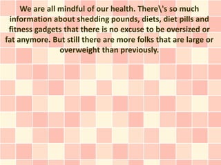 We are all mindful of our health. There's so much
 information about shedding pounds, diets, diet pills and
 fitness gadgets that there is no excuse to be oversized or
fat anymore. But still there are more folks that are large or
                overweight than previously.
 