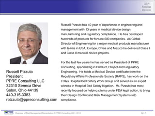 QSR
Medical
Devices
Overview of Risk Management Remediation © PPRE Consulting LLC - 2015
Russell Pizzuto has 40 year of experience in engineering and
management with 13 years in medical device design,
manufacturing and regulatory compliance. He has developed
hundreds of products for fortune 500 companies. As Global
Director of Engineering for a major medical products manufacturer
with teams in USA, Europe, China and Mexico he delivered Class I
and Class II medical device projects.
For the last few years he has served as President of PPRE
Consulting, specializing in Product, Project and Regulatory
Engineering. He holds a Medical Device certificate from the
Regulatory Affairs Professionals Society (RAPS), has work on the
FDA’s Hospital Bed Safety Work Group and served as an expert
witness in Hospital Bed Safety litigation. Mr. Pizzuto has most
recently focused on helping clients under FDA legal action, to bring
their Design Control and Risk Management Systems into
compliance.
Russell Pizzuto
President
PPRE Consulting LLC
32310 Seneca Drive
Solon, Ohio 44139
440-315-3383
rpizzuto@ppreconsulting.com
pg. 2
 