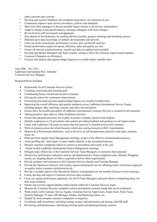 other customer data systems.
* Develop and monitor feedback and complaints procedures, for customers to use.
* Continuosly improve team service procedures, policies and standards.
* Meet with other managers to discuss possible improvements to all services and products.
* Adapt to change in fast paced industry, assisting colleagues with those changes.
* Be involved in staff recruitment and appraisals;
* Stay abreast of developments, by reading relevant journals, going to meetings and attending courses.
* Maintain up-to-date knowledge of industry developments and network.
* Carry out needs assessments, performance reviews and cost/benefit analyses.
* Ensure performance targets for speed, efficiency, sales and quality are met.
* Ensure all relevant communications, records and data are updated and recorded.
* Develop and Mentor Managers and Team Leaders, aiming to drive the continuos improvement mindset.
* Customer Champion on all projects.
* Forecast and analyse data against budget figures on a weekly and/or monthly basis.
June 2006 – Nov 2011
Ladbrokes International PLC, Gibraltar
Customer Services Manager
Responsibilities included;
• Responsible for all Customer Services Teams.
• Coaching, motivating and retaining staff.
• Coordinating bonus, reward and incentive schemes.
• Driving the culture for continuous improvement.
• Forecasting and analysing data against budget figures on a weekly/monthly basis.
• Improving the overall efficiency and quality standards across Ladbrokes International Service Teams,
including people, data, reporting, systems, and other relevant points.
• Ensure that a favourable perception of Ladbrokes International Customer Services is created for all customers.
• Taking proactive steps taken to offset fraudulent activities.
• Ensure that adequate processes are in place to protect company interests and integrity.
• Identify weaknesses in CS procedures and systems providing feedback and guidance to aid improvement.
• Liaise with Ladbrokes UK teams to ensure that best practice is installed across entire business.
• Work on projects across the whole business whilst also staying focused on BAU requirements.
• Monitor Key Performance Indicators, such as the level of call abandonment, proactive chat sales, response
times, etc.
• Hold and chair regular Team Management meetings, as part of the effective communication process.
• Assist profiling the ‘ideal agent’ to more readily identify, in the recruitment process.
• Monitor customer complaints linked to systems or procedures and rectify at the core.
• Attend weekly Ladbrokes International Senior Management meetings.
• Delegate tasks effectively, to the Customer Services Team Managers, to maximise their potential.
• Monitor key performance indicators such as call abandonment’s, Kana completion rates, Mystery Shopping
results, etc, keeping abreast of what is required to deliver these requirements.
• Provide guidance and assistance to the Customer Services Quality and Training Manager.
• Provide the Operations Director with weekly reports detailing the service affecting issues which have impacted
on quality and/or customer satisfaction levels.
• Provide a monthly report to the Operations Director in preparation for the monthly Director review meetings.
• Coach, develop and improve Customer Services team members.
• Carry out regular performance appraisals for all CS Team Managers and assist them in completing those, for
their team members.
• Initiate and actively support Quality improvement within the Customer Services teams.
• Monitor the Customer Services complaint content and identify common trends that can be eradicated.
• Work closely with Customer Service Agents, Customer Service Supervisors, Funds Team, Poker Team,
Security Manager, IT team, HR Manager, Product and Marketing teams, etc.
• Handle the most complex customer complaints or enquiries;
• Coordinate staff recruitment, including writing vacancy advertisements and liaising with HR staff.
• Reviewing staff performance, identifying training needs and planning training sessions.
 