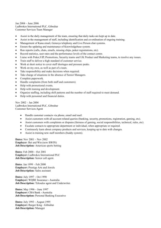Jan 2004 – June 2006
Ladbrokes International PLC, Gibraltar
Customer Services Team Manager
• Assist in the daily management of the team, ensuring that daily tasks are kept up to date.
• Assist in the management of staff, including identification and co-ordination of ongoing training.
• Management of Kana email, Genesys telephony and Live Person chat systems.
• Ensure the updating and maintenance of Knowledgebase system.
• Run reports (calls, chats, emails, missing chips, poker registrations, etc).
• Record statistics, user rates and the performance levels of the contact centre.
• Liaise with Poker,VIP, Promotions, Security teams and UK Product and Marketing teams, to resolve any issues.
• Train staff to deliver a high standard of customer service.
• Work at short notice to cover staff shortages and pressure peaks.
• Work on my own, as well as part of a team.
• Take responsibility and make decisions when required.
• Take charge of situations in the absence of Senior Managers.
• Complete paperwork.
• Handle complaints (from both staff and customers).
• Help with promotional events.
• Help with training and development.
• Organize staffing, including shift patterns and the number of staff required to meet demand.
• Help with personnel and financial duties.
Nov 2002 – Jan 2004
Ladbrokes International PLC, Gibraltar
Customer Services Agent
• Handle customer contacts via phone, email and mail.
• Assist customers with all account related queries (banking, security, promotions, registration, gaming, etc).
• Assist customers with complaints or disputes (fairness of gaming, social responsibilities, technical, rules, etc).
• Escalate contacts to appropriate department or individual, when appropriate or required.
• Continuosly learn about company products and services, keeping up to date with changes.
• Assist in training new staff members (buddy system).
Dates: Nov 2001 – Nov 2002
Employer: Bet and Win (now BWIN)
Job Description: American sports betting
Dates: Feb 2000 – Oct 2001
Employer: Ladbrokes International PLC
Job Description: Senior call agent.
Dates: Jan 1999 – Feb 2000
Employer: Prestige Arts and Jewels
Job Description: Sales assistant
Dates: July 1997 – Oct 1998
Employer: WQBE Insurance - Australia
Job Description: Telesales agent and Underwriter.
Dates: May 1996 – June 1997
Employer: CBA Bank - Australia
Job Description: Personal Banking Executive
Dates: July 1993 – August 1995
Employer: Burger King - Gibraltar
Job Description: Manager
 