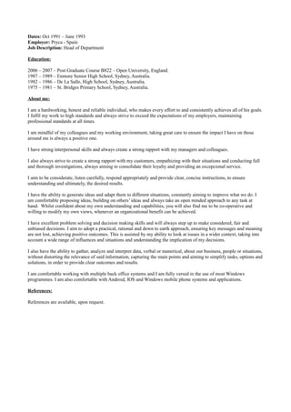 Dates: Oct 1991 – June 1993
Employer: Pryca - Spain
Job Description: Head of Department
Education:
2006 – 2007 – Post Graduate Course B822 – Open University, England.
1987 – 1989 – Enmore Senior High School, Sydney, Australia.
1982 – 1986 – De La Salle, High School, Sydney, Australia.
1975 – 1981 – St. Bridges Primary School, Sydney, Australia.
About me:
I am a hardworking, honest and reliable individual, who makes every effort to and consistently achieves all of his goals.
I fulfil my work to high standards and always strive to exceed the expectations of my employers, maintaining
professional standards at all times.
I am mindful of my colleagues and my working environment, taking great care to ensure the impact I have on those
around me is always a positive one.
I have strong interpersonal skills and always create a strong rapport with my managers and colleagues.
I also always strive to create a strong rapport with my customers, empathizing with their situations and conducting full
and thorough investigations, always aiming to consolidate their loyalty and providing an excepcional service.
I aim to be considerate, listen carefully, respond appropriately and provide clear, concise instructions, to ensure
understanding and ultimately, the desired results.
I have the ability to generate ideas and adapt them to different situations, constantly aiming to improve what we do. I
am comfortable proposing ideas, building on others’ ideas and always take an open minded approach to any task at
hand. Whilst confident about my own understanding and capabilities, you will also find me to be co-operative and
willing to modify my own views, whenever an organizational benefit can be achieved.
I have excellent problem solving and decision making skills and will always step up to make considered, fair and
unbiased decisions. I aim to adopt a practical, rational and down to earth approach, ensuring key messages and meaning
are not lost, achieving positive outcomes. This is assisted by my ability to look at issues in a wider context, taking into
account a wide range of influences and situations and understanding the implication of my decisions.
I also have the ability to gather, analyze and interpret data, verbal or numerical, about our business, people or situations,
without distorting the relevance of said information, capturing the main points and aiming to simplify tasks, options and
solutions, in order to provide clear outcomes and results.
I am comfortable working with multiple back office systems and I am fully versed in the use of most Windows
programmes. I am also comfortable with Android, IOS and Windows mobile phone systems and applications.
References:
References are available, upon request.
 