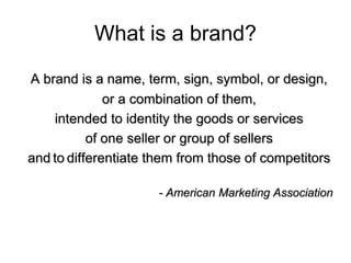 What is a brand?
A brand is a name, term, sign, symbol, or design,
or a combination of them,
intended to identity the goods or services
of one seller or group of sellers
and to differentiate them from those of competitors
- American Marketing Association