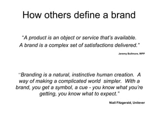 “A product is an object or service that’s available.
A brand is a complex set of satisfactions delivered.”
Jeremy Bullmore, WPP
“Branding is a natural, instinctive human creation. A
way of making a complicated world simpler. With a
brand, you get a symbol, a cue - you know what you’re
getting, you know what to expect.”
Niall Fitzgerald, Unilever
How others define a brand