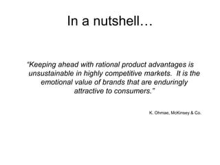 In a nutshell…
“Keeping ahead with rational product advantages is
unsustainable in highly competitive markets. It is the
emotional value of brands that are enduringly
attractive to consumers.”
K. Ohmae, McKinsey & Co.
