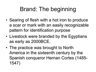 Brand: The beginning
• Searing of flesh with a hot iron to produce
a scar or mark with an easily recognizable
pattern for identification purpose
• Livestock were branded by the Egyptians
as early as 2000BCE.
• The practice was brought to North
America in the sixteenth century by the
Spanish conqueror Hernan Cortes (1485-
1547)