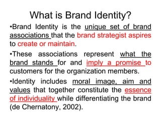 What is Brand Identity?
•Brand Identity is the unique set of brand
associations that the brand strategist aspires
to create or maintain.
•These associations represent what the
brand stands for and imply a promise to
customers for the organization members.
•Identity includes moral image, aim and
values that together constitute the essence
of individuality while differentiating the brand
(de Chernatony, 2002).