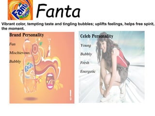 Fanta
Brand Personality
Fun
Mischievous
Bubbly
Celeb Personality
Young
Bubbly
Fresh
Energetic
Vibrant color, tempting taste and tingling bubbles; uplifts feelings, helps free spirit,
the moment.