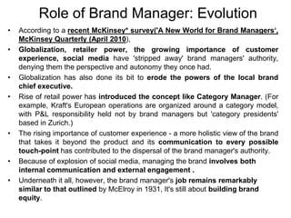 Role of Brand Manager: Evolution
• According to a recent McKinsey* survey('A New World for Brand Managers‘,
McKinsey Quarterly (April 2010),
• Globalization, retailer power, the growing importance of customer
experience, social media have 'stripped away' brand managers' authority,
denying them the perspective and autonomy they once had.
• Globalization has also done its bit to erode the powers of the local brand
chief executive.
• Rise of retail power has introduced the concept like Category Manager. (For
example, Kraft's European operations are organized around a category model,
with P&L responsibility held not by brand managers but 'category presidents'
based in Zurich.)
• The rising importance of customer experience - a more holistic view of the brand
that takes it beyond the product and its communication to every possible
touch-point has contributed to the dispersal of the brand manager's authority.
• Because of explosion of social media, managing the brand involves both
internal communication and external engagement .
• Underneath it all, however, the brand manager's job remains remarkably
similar to that outlined by McElroy in 1931, It's still about building brand
equity.