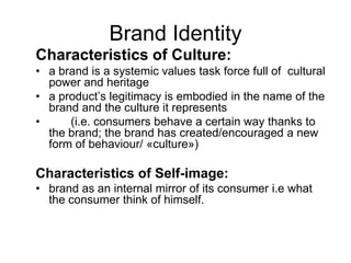Brand Identity
Characteristics of Culture:
• a brand is a systemic values task force full of cultural
power and heritage
• a product’s legitimacy is embodied in the name of the
brand and the culture it represents
• (i.e. consumers behave a certain way thanks to
the brand; the brand has created/encouraged a new
form of behaviour/ «culture»)
Characteristics of Self-image:
• brand as an internal mirror of its consumer i.e what
the consumer think of himself.