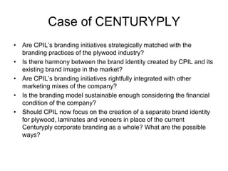Case of CENTURYPLY
• Are CPIL’s branding initiatives strategically matched with the
branding practices of the plywood industry?
• Is there harmony between the brand identity created by CPIL and its
existing brand image in the market?
• Are CPIL’s branding initiatives rightfully integrated with other
marketing mixes of the company?
• Is the branding model sustainable enough considering the financial
condition of the company?
• Should CPIL now focus on the creation of a separate brand identity
for plywood, laminates and veneers in place of the current
Centuryply corporate branding as a whole? What are the possible
ways?