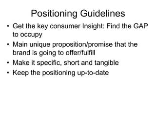 Positioning Guidelines
• Get the key consumer Insight: Find the GAP
to occupy
• Main unique proposition/promise that the
brand is going to offer/fulfill
• Make it specific, short and tangible
• Keep the positioning up-to-date