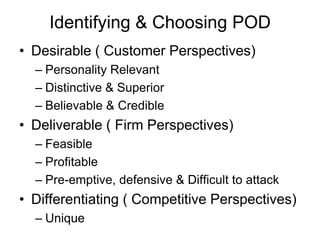 Identifying & Choosing POD
• Desirable ( Customer Perspectives)
– Personality Relevant
– Distinctive & Superior
– Believable & Credible
• Deliverable ( Firm Perspectives)
– Feasible
– Profitable
– Pre-emptive, defensive & Difficult to attack
• Differentiating ( Competitive Perspectives)
– Unique