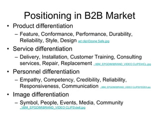 Positioning in B2B Market
• Product differentiation
– Feature, Conformance, Performance, Durability,
Reliability, Style, Design ad clipOzone Safe.jpg
• Service differentiation
– Delivery, Installation, Customer Training, Consulting
services, Repair, Replacement ..IBM_EPGDIMBRAND_VIDEO CLIPSHCL.jpg
• Personnel differentiation
– Empathy, Competency, Credibility, Reliability,
Responsiveness, Communication ..IBM_EPGDIMBRAND_VIDEO CLIPSFEDEX.jpg
• Image differentiation
– Symbol, People, Events, Media, Community
..IBM_EPGDIMBRAND_VIDEO CLIPSdell.jpg