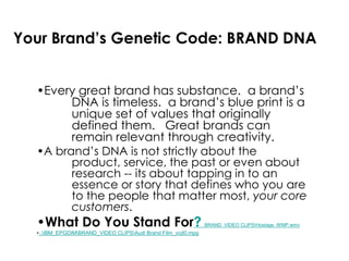 Your Brand’s Genetic Code: BRAND DNA
•Every great brand has substance. a brand’s
DNA is timeless. a brand’s blue print is a
unique set of values that originally
defined them. Great brands can
remain relevant through creativity.
•A brand’s DNA is not strictly about the
product, service, the past or even about
research -- its about tapping in to an
essence or story that defines who you are
to the people that matter most, your core
customers.
•What Do You Stand For? BRAND_VIDEO CLIPSHostage_WMP.wmv
•..IBM_EPGDIMBRAND_VIDEO CLIPSAudi Brand Film_vcd0.mpg