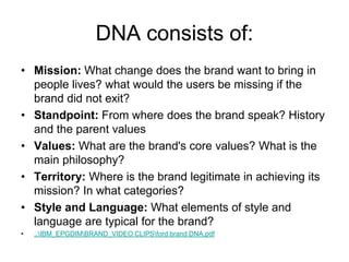 DNA consists of:
• Mission: What change does the brand want to bring in
people lives? what would the users be missing if the
brand did not exit?
• Standpoint: From where does the brand speak? History
and the parent values
• Values: What are the brand's core values? What is the
main philosophy?
• Territory: Where is the brand legitimate in achieving its
mission? In what categories?
• Style and Language: What elements of style and
language are typical for the brand?
• ..IBM_EPGDIMBRAND_VIDEO CLIPSford brand DNA.pdf