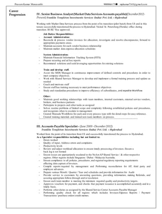 Praveen Kumar Manavarthi 9000866179 mpkumar7143@gmail.com
Career
Progression IV. Senior Business Analyst (Market Data Services-Accounts payable)(December2012-
Present) Franklin Templeton Investments Services (India) Pvt. Ltd. – Hyderabad
Working with Market Data Services process from the point of its transition (pilot batch) from US and in this
tenure successfully transitioned the process to Hyderabad. Visited St. Petersburg (Florida) office during
transition. B1/B2 Visa approved.
Job Duties/ Responsibilities:
- Account Administration:
- Reconcile & process vendor invoices for allocation; investigate and resolve discrepancies; forward to
appropriate payments areas.
- Maintain accounts for each vendor business relationship
- Maintain market data expense allocation schedules
System Administration:
- Maintain Financial Information Tracking System (FITS)
- Prepare recurring and ad hoc reports
- Recommend solutions and seek leveraging opportunities for existing solutions
Train and develop staff.
- Assist the MDS Manager in continuous improvement of defined controls and procedures in order to
meet company objectives.
- Work with Shared Services Manager to develop and implement a formal training process and update as
needed
- Coach and motivate staff
- Ensure staff has training necessary to meet performance objectives
- Study and standardize procedures to improve efficiency of subordinates, and expedite Workflow
Other:
- Maintain good working relationships with team members, internal customers, external service vendors,
brokers, and business partners
- Participate in projects and other tasks as assigned
- Solves routine problems of limited scope and complexity following established policies and procedures,
and recognizes when to escalate to management
- Created Manuals/Workflows for each and every process type with the detail steps for easy reference.
- Created training materials and trained new team members on process.
III. Accounts Payable Specialist - (June 2009 –December2012)
Franklin Templeton Investments Services (India) Pvt. Ltd. – Hyderabad
Worked from the point of its transition from US and successfully transitioned the process to Hyderabad.
As a Specialist responsibilities including but not limited to:
- Hours worked
- Quality of input; Address errors and complaints
- Productivity levels
- Review and adjust workload allocation to ensure timely processing of invoices. Ensure a
back log is not formed
- Ensure issues are appropriately escalated to the NoAmAP Shared Service / & other respective
regions. Other regions include Singapore / Dubai / Malaysia/Australia.
- Ensure compliance to all policies, procedures, and regional regulatory reporting requirements
affecting data capture of invoices.
- Compile reports required by management and Performing reconciliation for AP, third party and
employee advances.
- Prepare various Month / Quarter / Year end schedules and provide information for Audit
- Provide service to customers by answering questions, providing information, making Referrals, and
assuring appropriate follow-through and/or resolution
- Ensure each team member is meeting the minimum required quality and productivity targets.
- Approves vouchers for payment, and checks that payment issuance is accomplished accurately and in a
timely basis.
- Performs other duties as assigned by the Shared Service Center Accounts Payable Manager
- Performing quality check for all regions which includes Invoices/Expense Reports / Payment
Transactions/ purchase orders/credit memos.
 