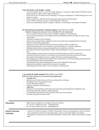 Praveen Kumar Manavarthi 9000866179 mpkumar7143@gmail.com
Train and develop staff. Examples include:
- Assist the Shared Service Accounts Payable Manager in continuous improvement of defined controls
and procedures in order to meet company objectives.
- Work with NoAm AP Shared Services Manager to develop and implement a formal training process and
update as needed
- Coach and motivate staff, Provide developmental opportunities for future growth
- Ensure staff has training necessary to meet performance objectives
- Study and standardize procedures to improve efficiency of subordinates, and expedite Workflow
II. Senior Process Associate-Transfer Agency (April 2007-June 2009)
Franklin Templeton Investments Services (India) Pvt. Ltd., Hyderabad
- The unit handles all financial transactions ofFranklin Templeton’s fund operations.
- Processing ofstop payments,Non-sufficient funds,and fraudulent items & informing the same to other
counterparts.
- Adherence to Quality controlstandards
- Support the accurate & timely completion of process activities (processing financial/non-financial
transactions/Document management)
- Support in closure of important/unresolvedissues by timely escalations,follow-ups.
- Authorizing all Internal Account Transfers as perFinancialService Authority regulations.
- Handling exceptional processing and taking decisions on daily basis activities.
- Ensuring all transactions reportedin the “Daily Transaction Report” are received and processed as perthe
SLA.
- Vetting all high-value transactions to ensure accurate processing as perclient’s instructions.
- Ensuring that transferof money to unit holders Account basedon the request formthe unit holders.
- Ensuring that all redemptions requests comply with Money Laundering regulations.
- Downloading daily credits from our bankers and using the money to settle outstanding subscriptiondeals
after matching themwith the dealinformation.
- Authorizing all large deals and redemptions received from High Risk Group areas.
- Regular process updates incorporation in the process documents.
- Interacting with the home office to resolve all process-related queries.
I. Accounts & Audit assistant (May 2005 to April 2007)
BNR Associates (Chartered Accountants firm)-Hyderabad
- Accounts Part
- Maintenance ofbooks ofaccount ofouraccounting clients,including
- Recording of day to day transactions and,
- Cash & Bank Reconciliation’s,
- Creditors and Debtors Reconciliation’s
- Audit Part
- Preparation and scheduling audit programs and supervising and checking the subordinateswork.
- Conducting audits like companies,partnership firms
- Tax planning ofindividual assesses,underthe supervision ofourprincipal.
- Checking of payments and receivables
Education - MBA (Financial Mgmt) from Animalia University-Chennai
- M. Com from Andhra University - Vishakhapatnam
- B. Com from Andhra University- Vishakhapatnam
Extra-Curricular
Activities
- Volunteer for Disha Foundation, an NGO in Hyderabad. And active participation in charity activities.
- Active participant in Dancing/Acting/Organizing events at schooland college and company.
- Participated in cycling events conducted in Hyderabad “Freedom rides, Metro Connect rides & Charity
rides.
 