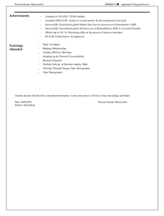 Praveen Kumar Manavarthi 9000866179 mpkumar7143@gmail.com
Achievements
Trainings
Attended
- Awarded as VALUED TEAM member
- Awarded APPLAUSE awards in several months for the exceptional team work
- Successfully Transitioned global Market Data Service processes to Hyderabad as a SME
- Successfully Transitioned global AP processes to Hyderabad as a SME in Accounts Payable.
- Offsite trip to US- St. Petersburg office in the process of process transition.
- B1 & B2 United States visa approved.
- Email for Impact
- Building Relationships
- Leading Effective Meetings
- Stepping up for Personal Accountability
- Business Etiquette
- Problem Solving & Decision making Skills
- Thriving Through Change Time Management
- Time Management

I hereby declare that the above-furnished information is true and correct to the best of my knowledge and belief.
Date: 08/06/2015 Praveen Kumar Manavarthi
Station: Hyderabad
 