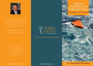 SURVIVAL
STRATEGIES FOR
TURBULENT TIMES
Plan for tomorrow to survive today
TERRY management solutions
ABN 25 138 426 016
www.terryms.com.auwww.terryms.com.au
To Register your Interest, Call Andrew Terry
on 0429924242 for a no- obligation ,
no-fee inquiry on how this workshop can
assist your business to move forward.
Email: andrew@terryms.com.au
Website:www.terryms.com.au
Terry Management Services Pty Ltd
ABN 25 138 426 016
PO Box 79 Lavington NSW 2641
TEL: 02 60255038 MOB: 0429924242
andrew@terryms.com.au
www.terryms.com.au
TERRYManagement Solutions
ABN 25 138 426 016
Plan for tomorrow to survive today
 