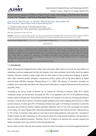 Asian Journal of Applied Science and Technology (AJAST)
Volume 7, Issue 1, Pages 01-18, January-March 2023
ISSN: 2456-883X
1
Discussion on Analysis of Effects of Short-Form Video Advertising on the Purchase Intention
of Gen Z in Vietnam - And Future Research Directions
Assoc. Prof. Dr. Pham Van Tuan1*
, Le Anh Chan2
, Dinh Tran Ngoc Huy3
, Nguyen Quang Anh4
,
Pham Chau Giang5
, Nguyen Quynh Trang6
& Nguyen Phuong Uyen7
1,2,4,5,6,7
National Economics University, 207 Giai Phong, Dong Tam, Hanoi.
3
Banking University HCM City Vietnam - International University of Japan, Japan.
Corresponding Author (Assoc. Prof. Dr. Pham Van Tuan) - phamvantuan@neu.edu.vn*
DOI: https://doi.org/10.38177/ajast.2023.7101
Copyright: © 2023 Assoc. Prof. Dr. Pham Van Tuan et al. This is an open-access article distributed under the terms of the Creative Commons Attribution
License, which permits unrestricted use, distribution, and reproduction in any medium, provided the original author and source are credited.
Article Received: 03 December 2022 Article Accepted: 30 January 2023 Article Published: 27 February 2023
░ 1. Introduction
Online advertising has changed because of short video advertising. Short videos are not only the most effective at
enhancing overall user engagement, but they also lengthen visits, boost commerce, boost traffic, and lower support
inquiries. End users continue to place a high value on video content as they go about their shopping. In general,
short videos eliminate product ambiguity, communicate product quality, and are the ideal addition to digital
word-of-mouth (eWOM) campaigns (Hennig-Thurau et al., 2004). The majority of consumers nowadays are
youthful, active, and trendy individuals who often use brief video adverts on apps to find and choose the items they
need (Mu, 2020).
According to the survey results on Internet use in Vietnam by Vnetwork in February 2020, 68.17 million
Vietnamese people use the Internet, accounting for 70% of the population and 24% of the population buying
products online in the past year. Some of them said that they will continue to use this way of buying and selling in
the future. From the above statistics, Vietnamese people gradually prefer online shopping and trust more in online
security measures, in which, up to 95% of Vietnamese internet users aged 15-25 belong to Generation Z, and in this
age group, most of them are students, students and public employees. Gen Z is very active and adapts very quickly
to new things. The report “Repota 2022: Optimising Marketing Strategies and Tools for Growth” indicates that up
to 75% of Gen Z consumers when asked use more than 4 social media platforms at the same time. According to
Nielsen Vietnam, by 2025, Generation Z will account for about 25% of the national workforce, and equivalent to
about 15 million potential consumers. Therefore, Gen Z in Vietnam is an enormous key customer segment that
market researchers need to pay attention to their buying behaviour.
Recent studies on short video ads and consumer contact have shown the impact of successful engagement between
ABSTRACT
The purpose of this study is to investigate the impact of informativeness, entertainment, credibility, social interaction, incentives, and irritation of
short-form video advertising on social media on the purchase intention of Gen Z in Vietnam through user attitude and advertising value. The
methodology is conducting a survey by collecting responses from 1257 respondents who are Gen Z and familiar with social media, which was later
analysed using SmartPLS. The main findings are advertising value and user attitude significantly affect customers’ purchase intention; advertising
value is directly affected by informativeness, entertainment, and credibility; user attitude is directly affected by social interaction, incentives, and
irritation. Finally, the research team proposes some solutions for businesses to increase the purchase intention of Gen Z in Vietnam through
short-form video advertising on social media.
Keywords: Gen Z; Purchase intention; Short-form video advertising; Social media.
 
