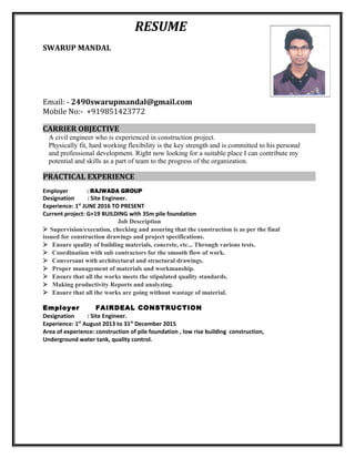 RESUME
SWARUP MANDAL
Email: - 2490swarupmandal@gmail.com
Mobile No:- +919851423772
CARRIER OBJECTIVE
A civil engineer who is experienced in construction project.
Physically fit, hard working flexibility is the key strength and is committed to his personal
and professional development. Right now looking for a suitable place I can contribute my
potential and skills as a part of team to the progress of the organization.
PRACTICAL EXPERIENCE
Employer : RAJWADA GROUP
Designation : Site Engineer.
Experience: 1st
JUNE 2016 TO PRESENT
Current project: G+19 BUILDING with 35m pile foundation
Job Description
 Supervision/execution, checking and assuring that the construction is as per the final
issued for construction drawings and project specifications.
Ensure quality of building materials, concrete, etc... Through various tests.
Coordination with sub contractors for the smooth flow of work.
Conversant with architectural and structural drawings.
Proper management of materials and workmanship.
Ensure that all the works meets the stipulated quality standards.
Making productivity Reports and analyzing.
Ensure that all the works are going without wastage of material.
Employer FAIRDEAL CONSTRUCTION
Designation : Site Engineer.
Experience: 1st
August 2013 to 31st
December 2015
Area of experience: construction of pile foundation , low rise building construction,
Underground water tank, quality control.
 