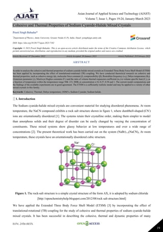 Asian Journal of Applied Science and Technology (AJAST)
Volume 7, Issue 1, Pages 19-24, January-March 2023
ISSN: 2456-883X
19
Cohesive and Thermal Properties of Sodium Cyanide-Halide Mixed Crystals
Preeti Singh Bahadur*
*
Department of Physics, Amity University, Greater Noida (U.P), India. Email: psingh@gn.amity.edu
DOI: https://doi.org/10.38177/ajast.2023.7102
Copyright: © 2023 Preeti Singh Bahadur. This is an open-access article distributed under the terms of the Creative Commons Attribution License, which
permits unrestricted use, distribution, and reproduction in any medium, provided the original author and source are credited.
Article Received: 07 December 2022 Article Accepted: 30 January 2023 Article Published: 28 February 2023
░ 1. Introduction
The Sodium cyanide-halide mixed crystals are convenient material for studying disordered phenomena. At room
temperature, the NaCN compound exhibits a rock salt structure shown in figure 1, where dumbbell-shaped (CN-
)
ions are orientationally disordered [1]. The systems retain their crystalline order, making them simpler to model
than amorphous solids and their degree of disorder can be easily changed by varying the concentration of
constituents. These mixed systems show glassy behavior at low temperatures and over a wide range of
concentrations [2]. The present theoretical work has been carried out on the system (NaBr)1-x(NaCN)x. At room
temperature, these crystals have an orientationally disordered cubic structure.
Figure 1. The rock-salt structure is a simple crystal structure of the form AX, it is adopted by sodium chloride
[http://openchemistryhelp.blogspot.com/2012/08/rock salt structure.html]
We have applied the Extended Three Body Force Shell Model (ETSM) [3] by incorporating the effect of
translational-rotational (TR) coupling for the study of cohesive and thermal properties of sodium cyanide-halide
mixed crystals. It has been successful in describing the cohesive, thermal and dynamic properties of many
ABSTRACT
In order to analyse the cohesive and thermal properties of sodium cyanide-halide mixed crystals an Extended Three Body Force Shell Model (ETSM)
has been applied by incorporating the effect of translational-rotational (TR) coupling. We have conducted theoretical research on cohesive and
thermal properties, such as cohesive energy (, molecular force constant (f), compressibility (), Restrahlen frequency (, Debye temperature (D),
Gruneisen parameter (), Moelwyn Hughes constants (F1) and the ratio of volume thermal expansion coefficient (v) to volume specific heat (Cv), as
a function of temperature within the temperature range 50K T 300K at concentration x=0, 0.27, 0.58 and 1. The current model computations and
the findings of the available experiments are in good agreement. The ETSM is a sufficiently realistic model and may be applied to a variety of other
mixed crystals in this family.
Keywords: Cohesive; Thermal; Debye temperature; ODM’s; Sodium Cyanide; Sodium halide.
 