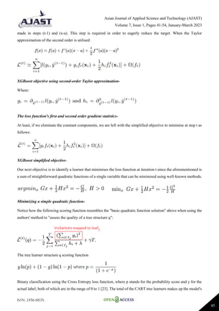Asian Journal of Applied Science and Technology (AJAST)
Volume 7, Issue 1, Pages 41-54, January-March 2023
ISSN: 2456-883X
45
made in steps (t-1) and (x-a). This step is required in order to eagerly reduce the target. When the Taylor
approximation of the second order is utilised:
XGBoost objective using second-order Taylor approximation-
Where:
The loss function's first and second order gradient statistics-
At least, if we eliminate the constant components, we are left with the simplified objective to minimise at step t as
follows:
XGBoost simplified objective-
Our next objective is to identify a learner that minimises the loss function at iteration t since the aforementioned is
a sum of straightforward quadratic functions of a single variable that can be minimised using well-known methods.
Minimizing a simple quadratic function-
Notice how the following scoring function resembles the "basic quadratic function solution" above when using the
authors' method to "assess the quality of a tree structure q":
The tree learner structure q scoring function
Binary classification using the Cross Entropy loss function, where p stands for the probability score and y for the
actual label, both of which are in the range of 0 to 1 [23]. The total of the CART tree learners makes up the model's
 