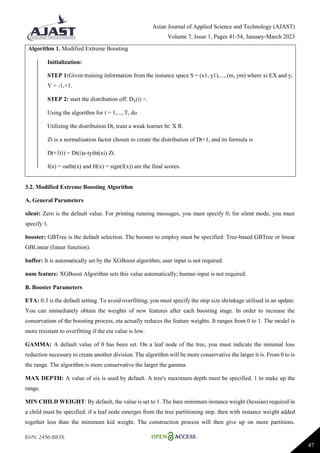 Asian Journal of Applied Science and Technology (AJAST)
Volume 7, Issue 1, Pages 41-54, January-March 2023
ISSN: 2456-883X
47
Algorithm 1. Modified Extreme Boosting
Initialization:
STEP 1:Given training information from the instance space S = (x1, y1),..., (m, ym) where xi EX and y;
Y = -1,+1.
STEP 2: start the distribution off. D₁(i) =.
Using the algorithm for t = 1,..., T, do
Utilizing the distribution Dt, train a weak learner ht: X R.
Zt is a normalisation factor chosen to create the distribution of Dt+1, and its formula is
Dt+1(i) = Dt(i)e-tyiht(xi) Zt.
f(x) = oatht(x) and H(x) = sign(f(x)) are the final scores.
3.2. Modified Extreme Boosting Algorithm
A. General Parameters
silent: Zero is the default value. For printing running messages, you must specify 0; for silent mode, you must
specify 1.
booster: GBTree is the default selection. The booster to employ must be specified: Tree-based GBTree or linear
GBLinear (linear function).
buffer: It is automatically set by the XGBoost algorithm; user input is not required.
num feature: XGBoost Algorithm sets this value automatically; human input is not required.
B. Booster Parameters
ETA: 0.3 is the default setting. To avoid overfitting, you must specify the step size shrinkage utilised in an update.
You can immediately obtain the weights of new features after each boosting stage. In order to increase the
conservatism of the boosting process, eta actually reduces the feature weights. It ranges from 0 to 1. The model is
more resistant to overfitting if the eta value is low.
GAMMA: A default value of 0 has been set. On a leaf node of the tree, you must indicate the minimal loss
reduction necessary to create another division. The algorithm will be more conservative the larger it is. From 0 to is
the range. The algorithm is more conservative the larger the gamma.
MAX DEPTH: A value of six is used by default. A tree's maximum depth must be specified. 1 to make up the
range.
MIN CHILD WEIGHT: By default, the value is set to 1. The bare minimum instance weight (hessian) required in
a child must be specified. if a leaf node emerges from the tree partitioning step. then with instance weight added
together less than the minimum kid weight. The construction process will then give up on more partitions.
 