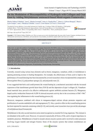 Asian Journal of Applied Science and Technology (AJAST)
Volume 7, Issue 1, Pages 69-79, January-March 2023
ISSN: 2456-883X
69
On the Modulation of Biocompatibility of Hydrogels with Collagen and Guar
Gum by Adding Molybdenum/ aminoacid-based Metal-organic Frameworks
Martín Caldera-Villalobos1
, Juan C. Martín-Coronado2
, Jesús A. Claudio-Rizo1*
, Denis A. Cabrera-Munguía1
, María I.
León-Campos1
, Juan J. Mendoza-Villafaña1
, Lucía F. Cano-Salazar1
& Tirso E. Flores-Guía1
1
Facultad de Ciencias Químicas, Universidad Autónoma de Coahuila, Ing. J. Cárdenas Valdez S/N, República, 25280 Saltillo,
Coahuila, México. 2
Universidad Autónoma de Aguascalientes, Centro de Ciencias Básicas, Av. Universidad #940,
C.P. 20131, Aguascalientes, México. Corresponding Author (Jesús A. Claudio-Rizo) - Email: jclaudio@uadec.edu.mx*
DOI: https://doi.org/10.38177/ajast.2023.7107
Copyright: © 2023 Martín Caldera-Villalobos et al. This is an open-access article distributed under the terms of the Creative Commons Attribution License,
which permits unrestricted use, distribution, and reproduction in any medium, provided the original author and source are credited.
Article Received: 19 January 2023 Article Accepted: 27 February 2023 Article Published: 14 March 2023
░ 1. Introduction
Currently, research using various trace elements such as boron, manganese, vanadium, cobalt, or molybdenum is
opening promising avenues in healing therapeutics. For example, the effectiveness of boric acid to improve the
performance of wound dressings has been documented by several researchers whose incorporated this compound in
fibroin/gelatin films [1], polyurethane sponges [2], and polyamide mats [3].
It was suggested that boric acid could promote the wound healing by a mechanism associated with the increased
expression of the transformant growth factor beta (TGF-β) and the deposition of type I collagen [4]. Vanadium-
based materials have proved to be effective antibacterials against antibiotic-resistant bacteria [5]. Manganese-
doped zeolitic imidazolate framework 8 (ZIF-8) showed enzymatic activity due to the co-existence of Mn2
+/Mn4+
ions regulating the inflammation in the wound healing process [6].
Moreover, manganese combined with silicon in manganese-doped calcium silicate promotes migration and
proliferation of vascular endothelial cells and angiogenesis [7]. Also, a positive effect on the wound healing process
has been reported for materials containing cobalt [8-10], and recently some researchers have proved the advantages
of molybdenum-based biomaterials.
Molybdenum is the only second transition series metal recognized as essential for living organisms. This element is
not abundant in the earth's crust. However, it is present in practically all forms of life, and is of great importance in
metabolic processes. Molybdenum is found in around a dozen enzyme systems and is involved in redox processes
involving oxygen transfer and nitrogen fixation. Some of the enzyme systems that contain molybdenum are
ABSTRACT
In this work, we report the synthesis of molybdenum metal-organic frameworks (Mo-MOFs) using 1,3,5-benzenetricarboxylic acid and the amino
acids L-phenylalanine, L- tryptophan, and L-histidine as ligands. They were incorporated in hydrogel matrixes comprised of collagen and guar gum
to obtain composite hydrogels. The effect of chemical structure of Mo-MOFs on the structure, physicochemical properties and in vitro
biocompatibility of hydrogels was studied. These biomaterials showed a super absorbent performance (higher than 2000 ± 169%) and a high degree
of reticulation (higher than 75 ± 6%). The microstructure of the composites showed a granular morphology with some porosity. These composites
were degraded entirely by hydrolysis at pH 5 and pH 7 at room temperature in time lapses shorter than 15 days. Also, they were biocompatible with
porcine dermis fibroblasts not showing cytotoxic effects up to 48 h of incubation allowing its proliferation, and it was observed that the MOF
containing L-tryptophan improved notably the biocompatibility of the collagen/guar gum matrix. Finally, the matrixes were tested as vehicles for cell
encapsulation and release. The slow-release rates show that fibroblasts tend to remain inside the hydrogel matrixes. Thus, these materials are more
suitable for cell scaffolds and tissue engineering applications such as wound healing dressings.
Keywords: MOFs; Biomaterials; Biopolymers; Wound healings; Wound dressings; Biotechnology.
 