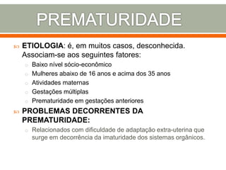  ETIOLOGIA: é, em muitos casos, desconhecida.
Associam-se aos seguintes fatores:
o Baixo nível sócio-econômico
o Mulheres abaixo de 16 anos e acima dos 35 anos
o Atividades maternas
o Gestações múltiplas
o Prematuridade em gestações anteriores
 PROBLEMAS DECORRENTES DA
PREMATURIDADE:
o Relacionados com dificuldade de adaptação extra-uterina que
surge em decorrência da imaturidade dos sistemas orgânicos.
 