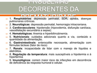  1. Respiratórios: depressão perinatal, SDR, apnéia, doenças
pulmonares crônicas.
 2. Neurológicas: depressão perinatal, hemorragia intracraniana.
 3. Cardiovasculares: hipotensão (hipovolemia, disfunção cardíaca,
vasodilatação secundária a sepse).
 4. Hematológicos: Anemia e hiperbilirrubinemia.
 5. Nutricionais: cuidados adicionais quanto a via, conteúdo e
quantidade da alimentação.
 6. Gastrointestinais: enterocolite necrosante, alimentação com
fórmulas lácteas (fator de risco)
 7. Renais: incapacidade de lidar com o manejo de líquidos e
eletrólitos.
 8. Regulação da temperatura: mais susceptíveis a hipotermia e à
hipertermia
 9. Imunológicos: correm maior risco de infecções em decorrência
de deficiência da resposta humoral e celular.
 