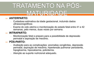  ANTERPARTO:
o Cuidadosa estimativa da idade gestacional, incluindo dados
ultrassonográficos
o Exame do colo uterino e monitorização do estado fetal entre 41 e 42
semanas, pelo menos, duas vezes por semana.
 INTRAPARTO:
o Monitorização fetal e preparo para a possibilidade de depressão
perinatal e aspiração de mecônio.
 PÓS-PARTO:
o Avaliação para as complicações: anomalias congênitas, depressão
perinatal, aspiração de mecônio, hipertensão pulmonar persistente,
hipoglicemia, hipocalcemia, policitemia.
o Atenção ao suporte nutricional adequado.
 