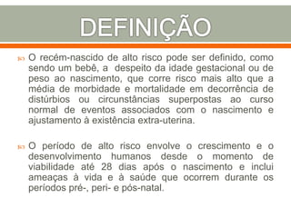  O recém-nascido de alto risco pode ser definido, como
sendo um bebê, a despeito da idade gestacional ou de
peso ao nascimento, que corre risco mais alto que a
média de morbidade e mortalidade em decorrência de
distúrbios ou circunstâncias superpostas ao curso
normal de eventos associados com o nascimento e
ajustamento à existência extra-uterina.
 O período de alto risco envolve o crescimento e o
desenvolvimento humanos desde o momento de
viabilidade até 28 dias após o nascimento e inclui
ameaças à vida e à saúde que ocorrem durante os
períodos pré-, peri- e pós-natal.
 