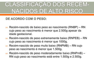 DE ACORDO COM O PESO:
 Recém-nascido de baixo peso ao nascimento (RNBP) – RN
cujo peso ao nascimento é menor que 2.500g apesar da
idade gestacional.
 Recém-nascido de peso extremamente baixo (RNPEB) – RN
cujo peso ao nascimento é menor que 1000g.
 Recém-nascido de peso muito baixo (RNPMB) – RN cujo
peso ao nascimento é menor que 1.500g.
 Recém-nascido de peso moderadamente baixo (RNPmB) –
RN cujo peso ao nascimento está entre 1.500g e 2.500g.
 